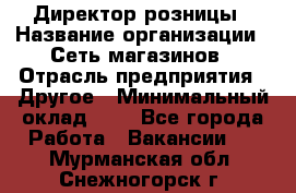 Директор розницы › Название организации ­ Сеть магазинов › Отрасль предприятия ­ Другое › Минимальный оклад ­ 1 - Все города Работа » Вакансии   . Мурманская обл.,Снежногорск г.